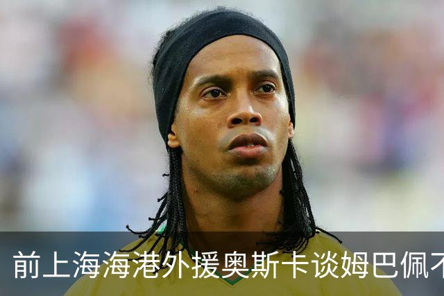 前上海海港外援奥斯卡谈姆巴佩不当言论：希望外籍球员尊重中国、尊重中国人民