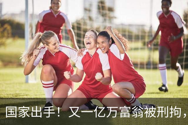 国家出手！又一亿万富翁被刑拘，恶行曝光惹众怒，早该迎来这一天