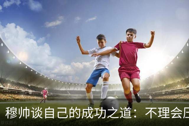 穆帅谈自己的成功之道：不理会压力+不满足