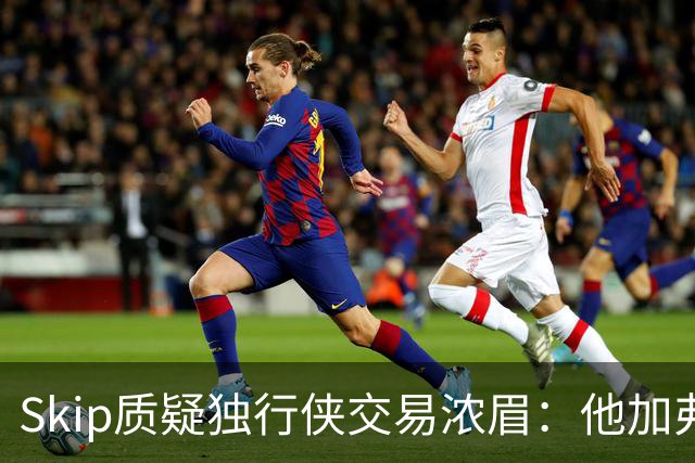 Skip质疑独行侠交易浓眉：他加弗拉格欧文本是争冠阵容